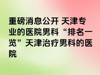 重磅消息公开 天津专业的医院男科“排名一览”天津治疗男科的医院