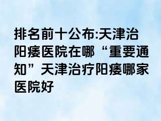 排名前十公布:天津治阳痿医院在哪“重要通知”天津治疗阳痿哪家医院好