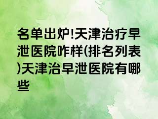 名单出炉!天津治疗早泄医院咋样(排名列表)天津治早泄医院有哪些