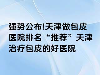 强势公布!天津做包皮医院排名“推荐”天津治疗包皮的好医院