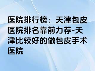 医院排行榜：天津包皮医院排名靠前力荐-天津比较好的做包皮手术医院