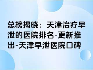 总榜揭晓：天津治疗早泄的医院排名-更新推出-天津早泄医院口碑