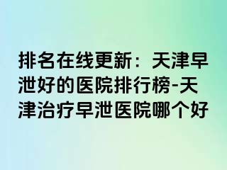 排名在线更新：天津早泄好的医院排行榜-天津治疗早泄医院哪个好