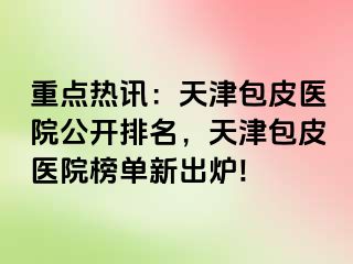 重点热讯：天津包皮医院公开排名，天津包皮医院榜单新出炉!