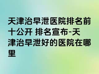 天津治早泄医院排名前十公开 排名宣布-天津治早泄好的医院在哪里