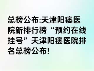 总榜公布:天津阳痿医院新排行榜“预约在线挂号”天津阳痿医院排名总榜公布!