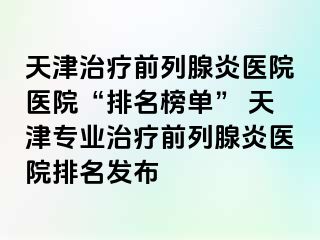 天津治疗前列腺炎医院医院“排名榜单” 天津专业治疗前列腺炎医院排名发布