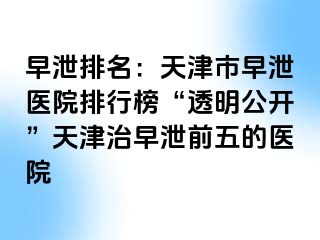 早泄排名：天津市早泄医院排行榜“透明公开”天津治早泄前五的医院