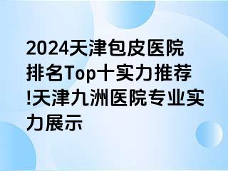 2024天津包皮医院排名Top十实力推荐!天津九洲医院专业实力展示