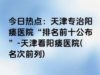 今日热点：天津专治阳痿医院“排名前十公布”-天津看阳痿医院(名次前列)