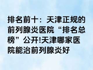 排名前十：天津正规的前列腺炎医院“排名总榜”公开!天津哪家医院能治前列腺炎好