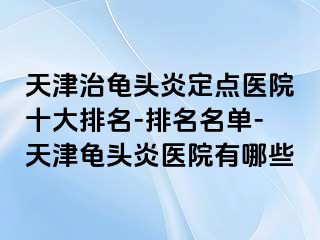 天津治龟头炎定点医院十大排名-排名名单-天津龟头炎医院有哪些