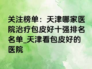 关注榜单：天津哪家医院治疗包皮好十强排名名单_天津看包皮好的医院