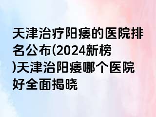 天津治疗阳痿的医院排名公布(2024新榜)天津治阳痿哪个医院好全面揭晓