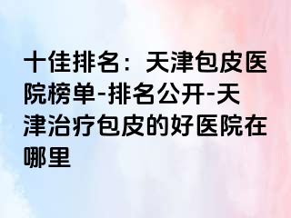 十佳排名：天津包皮医院榜单-排名公开-天津治疗包皮的好医院在哪里