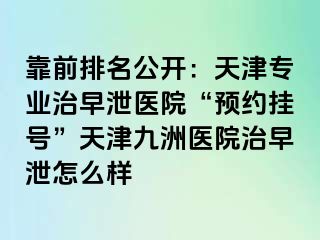 靠前排名公开：天津专业治早泄医院“预约挂号”天津九洲医院治早泄怎么样