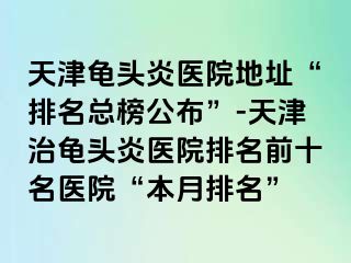 天津龟头炎医院地址“排名总榜公布”-天津治龟头炎医院排名前十名医院“本月排名”