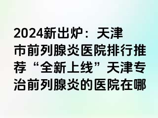 2024新出炉：天津市前列腺炎医院排行推荐“全新上线”天津专治前列腺炎的医院在哪