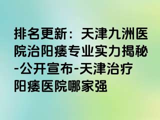 排名更新：天津九洲医院治阳痿专业实力揭秘-公开宣布-天津治疗阳痿医院哪家强