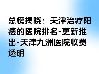 总榜揭晓：天津治疗阳痿的医院排名-更新推出-天津九洲医院收费透明