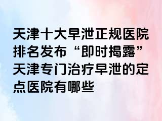 天津十大早泄正规医院排名发布“即时揭露”天津专门治疗早泄的定点医院有哪些