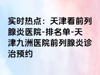 实时热点：天津看前列腺炎医院-排名单-天津九洲医院前列腺炎诊治预约