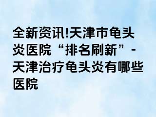 全新资讯!天津市龟头炎医院“排名刷新”-天津治疗龟头炎有哪些医院