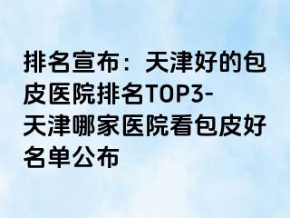 排名宣布：天津好的包皮医院排名TOP3-天津哪家医院看包皮好名单公布