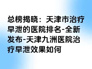 总榜揭晓：天津市治疗早泄的医院排名-全新发布-天津九洲医院治疗早泄效果如何