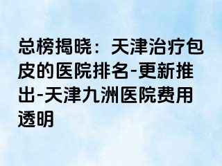 总榜揭晓：天津治疗包皮的医院排名-更新推出-天津九洲医院费用透明