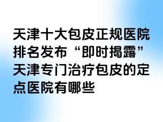 天津十大包皮正规医院排名发布“即时揭露”天津专门治疗包皮的定点医院有哪些