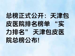 总榜正式公开：天津包皮医院排名榜单 “实力排名” 天津包皮医院总榜公布!