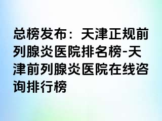 总榜发布：天津正规前列腺炎医院排名榜-天津前列腺炎医院在线咨询排行榜