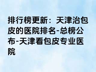 排行榜更新：天津治包皮的医院排名-总榜公布-天津看包皮专业医院