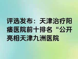 评选发布：天津治疗阳痿医院前十排名“公开亮相天津九洲医院