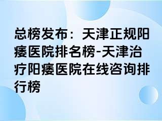 总榜发布：天津正规阳痿医院排名榜-天津治疗阳痿医院在线咨询排行榜