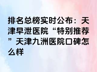 排名总榜实时公布：天津早泄医院“特别推荐”天津九洲医院口碑怎么样