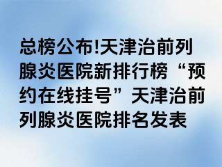 总榜公布!天津治前列腺炎医院新排行榜“预约在线挂号”天津治前列腺炎医院排名发表