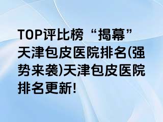 TOP评比榜“揭幕”天津包皮医院排名(强势来袭)天津包皮医院排名更新!