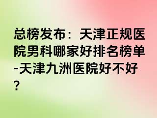 总榜发布：天津正规医院男科哪家好排名榜单-天津九洲医院好不好?