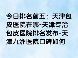 今日排名前五：天津包皮医院在哪-天津专治包皮医院排名发布-天津九洲医院口碑如何