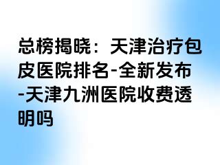 总榜揭晓：天津治疗包皮医院排名-全新发布-天津九洲医院收费透明吗