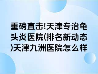 重磅直击!天津专治龟头炎医院(排名新动态)天津九洲医院怎么样