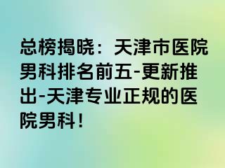 总榜揭晓：天津市医院男科排名前五-更新推出-天津专业正规的医院男科！