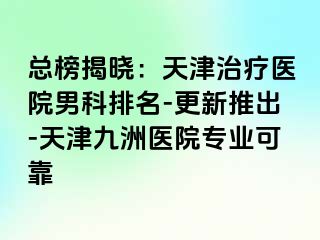 总榜揭晓：天津治疗医院男科排名-更新推出-天津九洲医院专业可靠