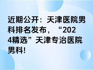 近期公开：天津医院男科排名发布，“2024精选”天津专治医院男科!