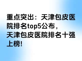 重点突出：天津包皮医院排名top5公布，天津包皮医院排名十强上榜!