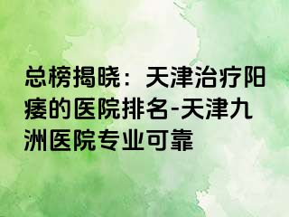 总榜揭晓：天津治疗阳痿的医院排名-天津九洲医院专业可靠