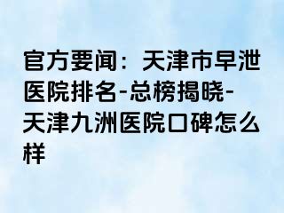 官方要闻：天津市早泄医院排名-总榜揭晓-天津九洲医院口碑怎么样