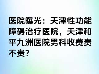 医院曝光：天津性功能障碍治疗医院，天津和平九洲医院男科收费贵不贵？